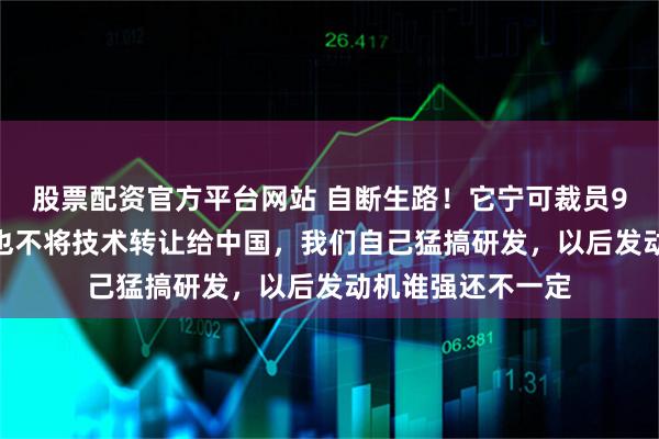 股票配资官方平台网站 自断生路！它宁可裁员9000人卖公司，也不将技术转让给中国，我们自己猛搞研发，以后发动机谁强还不一定
