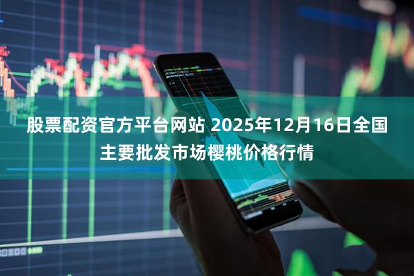 股票配资官方平台网站 2025年12月16日全国主要批发市场樱桃价格行情