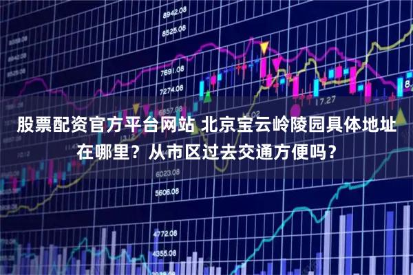 股票配资官方平台网站 北京宝云岭陵园具体地址在哪里？从市区过去交通方便吗？