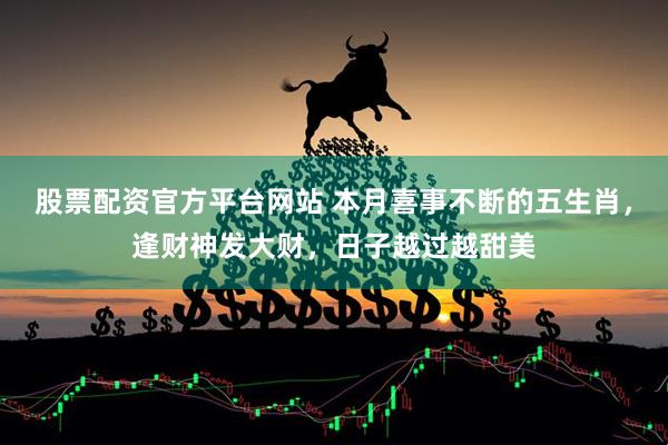 股票配资官方平台网站 本月喜事不断的五生肖，逢财神发大财，日子越过越甜美
