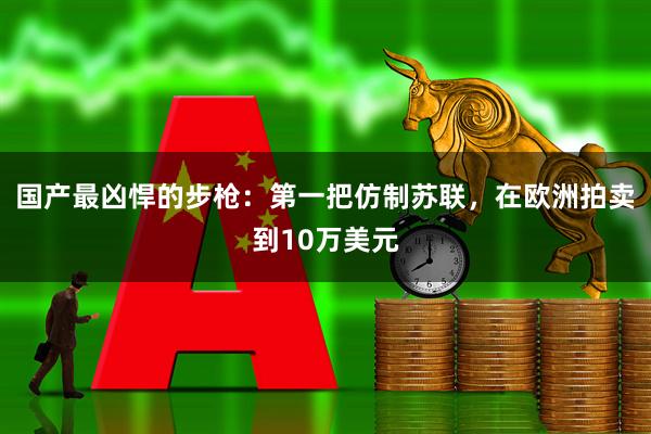国产最凶悍的步枪：第一把仿制苏联，在欧洲拍卖到10万美元