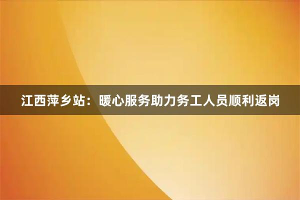 江西萍乡站：暖心服务助力务工人员顺利返岗