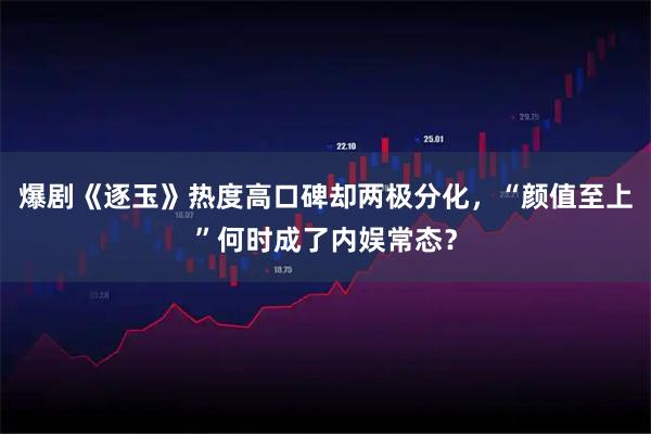 爆剧《逐玉》热度高口碑却两极分化，“颜值至上”何时成了内娱常态？
