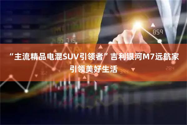 “主流精品电混SUV引领者”吉利银河M7远航家引领美好生活