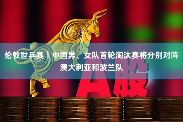 伦敦世乒赛｜中国男、女队首轮淘汰赛将分别对阵澳大利亚和波兰队