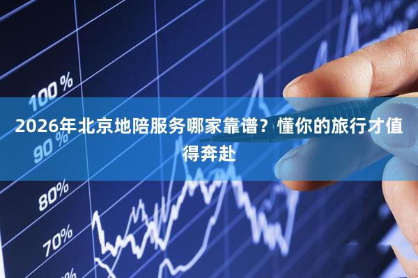 2026年北京地陪服务哪家靠谱?懂你的旅行才值得奔赴