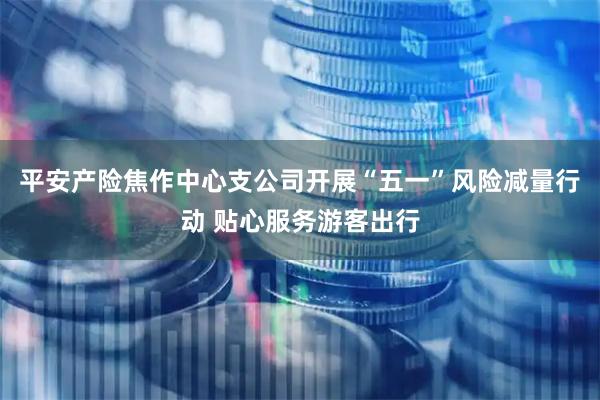 平安产险焦作中心支公司开展“五一”风险减量行动 贴心服务游客出行