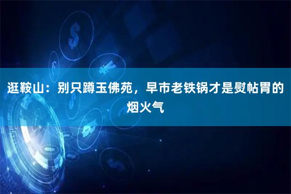 逛鞍山:别只蹲玉佛苑,早市老铁锅才是熨帖胃的烟火气