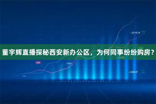 董宇辉直播探秘西安新办公区，为何同事纷纷购房？