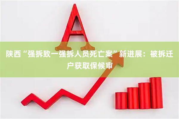 陕西“强拆致一强拆人员死亡案”新进展：被拆迁户获取保候审
