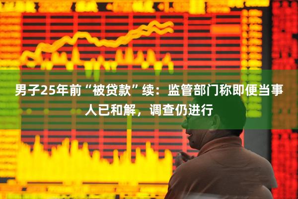 男子25年前“被贷款”续：监管部门称即便当事人已和解，调查仍进行