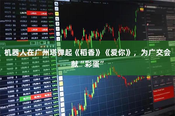 机器人在广州塔弹起《稻香》《爱你》，为广交会献“彩蛋”