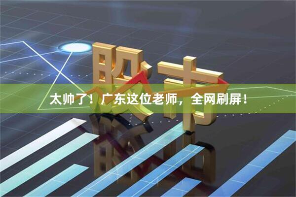 太帅了！广东这位老师，全网刷屏！