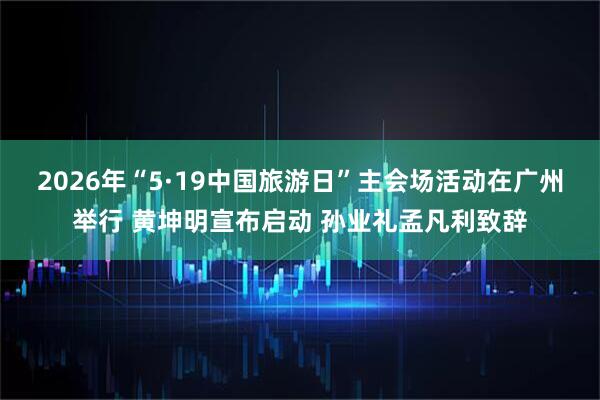 2026年“5·19中国旅游日”主会场活动在广州举行 黄坤明宣布启动 孙业礼孟凡利致辞