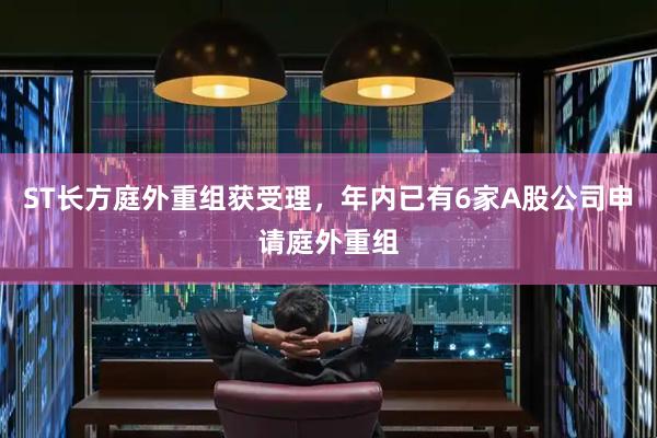 ST长方庭外重组获受理，年内已有6家A股公司申请庭外重组