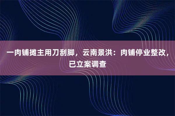 一肉铺摊主用刀刮脚，云南景洪：肉铺停业整改，已立案调查