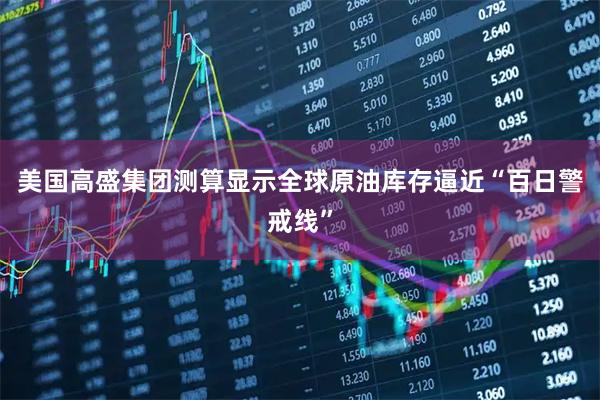 美国高盛集团测算显示全球原油库存逼近“百日警戒线”