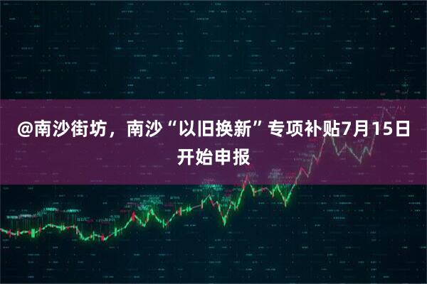 @南沙街坊，南沙“以旧换新”专项补贴7月15日开始申报