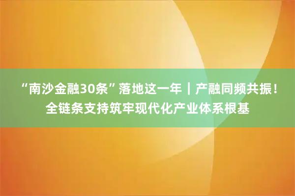 “南沙金融30条”落地这一年｜产融同频共振！全链条支持筑牢现代化产业体系根基