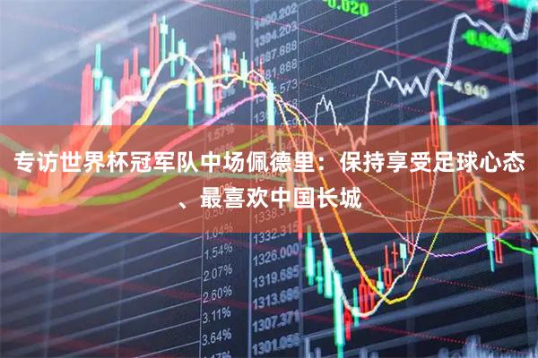 专访世界杯冠军队中场佩德里：保持享受足球心态、最喜欢中国长城